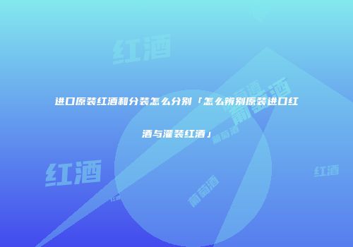 进口原装红酒和分装怎么分别「怎么辨别原装进口红酒与灌装红酒」