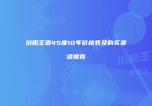 汾阳王酒45度10年价格表及购买渠道推荐