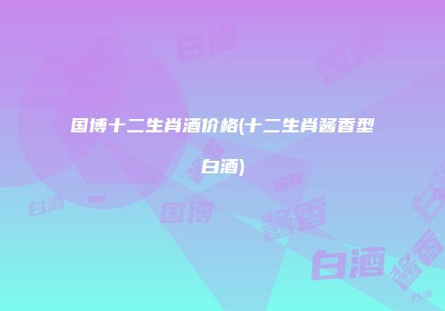 国博十二生肖酒价格(十二生肖酱香型白酒)