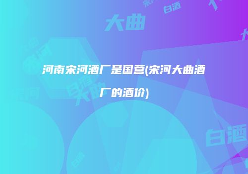 河南宋河酒厂是国营(宋河大曲酒厂的酒价)