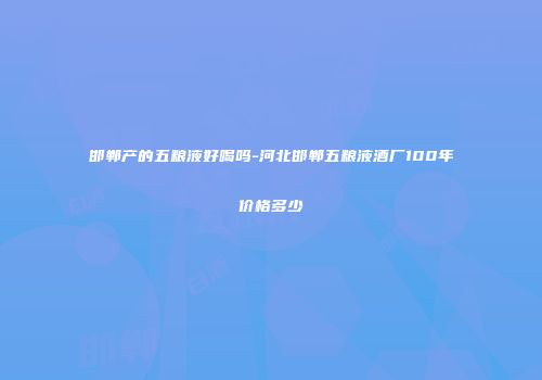 邯郸产的五粮液好喝吗-河北邯郸五粮液酒厂100年价格多少