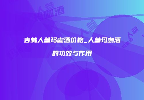 吉林人参玛咖酒价格_人参玛咖酒的功效与作用
