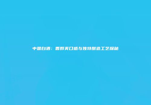 中国白酒：香醇爽口感与独特酿造工艺探秘