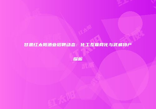 甘肃红太阳酒业招聘动态：化工互联网化与武威特产探析