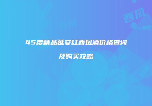 45度精品延安红西凤酒价格查询及购买攻略