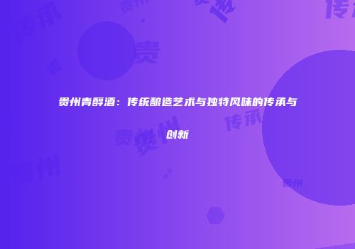 贵州青醇酒：传统酿造艺术与独特风味的传承与创新