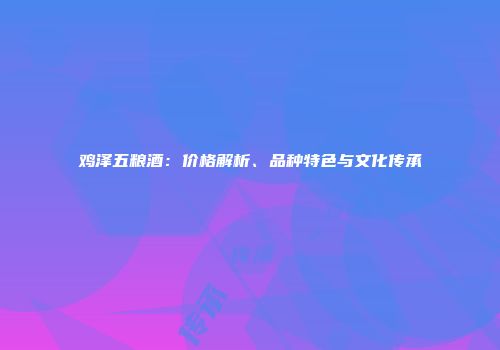 鸡泽五粮酒：价格解析、品种特色与文化传承