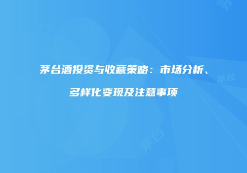 茅台酒投资与收藏策略：市场分析、多样化变现及注意事项