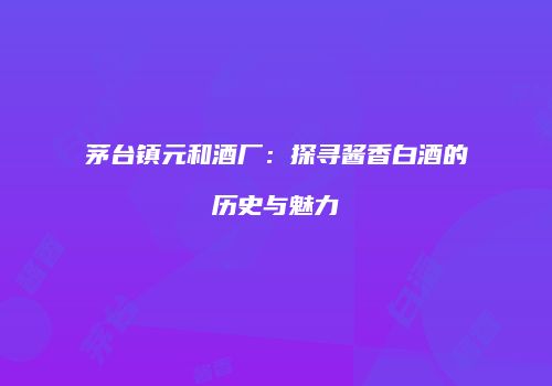 茅台镇元和酒厂：探寻酱香白酒的历史与魅力