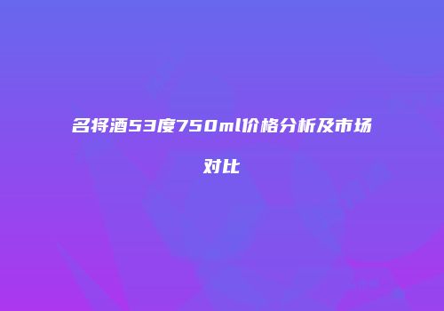 名将酒53度750ml价格分析及市场对比