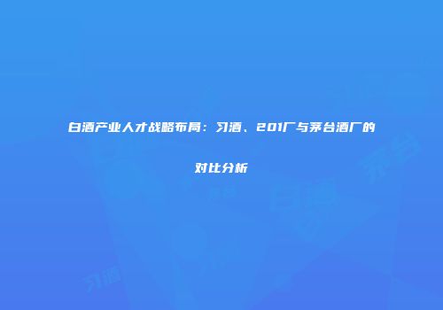 白酒产业人才战略布局：习酒、201厂与茅台酒厂的对比分析