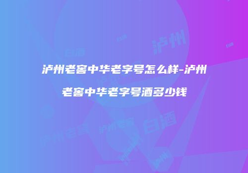 泸州老窖中华老字号怎么样-泸州老窖中华老字号酒多少钱