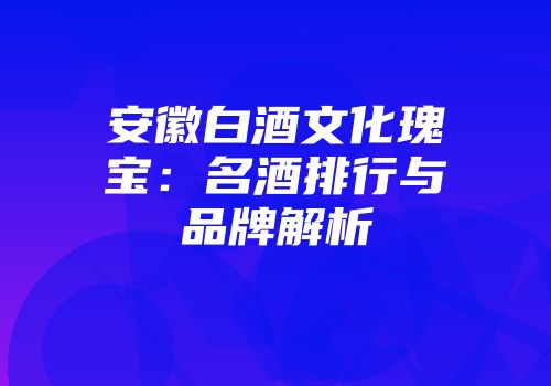 安徽白酒文化瑰宝：名酒排行与品牌解析