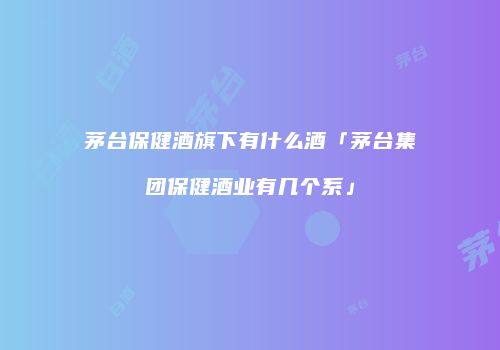 茅台保健酒旗下有什么酒「茅台集团保健酒业有几个系」