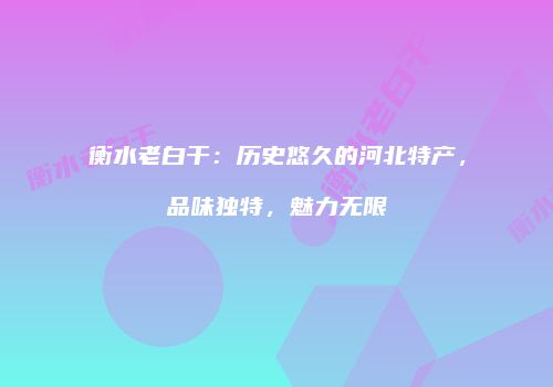 衡水老白干：历史悠久的河北特产，品味独特，魅力无限
