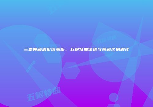 三麦典藏酒价值解析：五粮特曲臻选与典藏区别解读