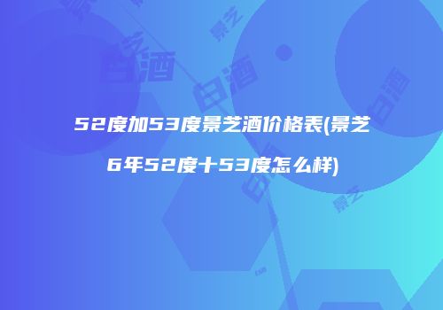 52度加53度景芝酒价格表(景芝6年52度十53度怎么样)