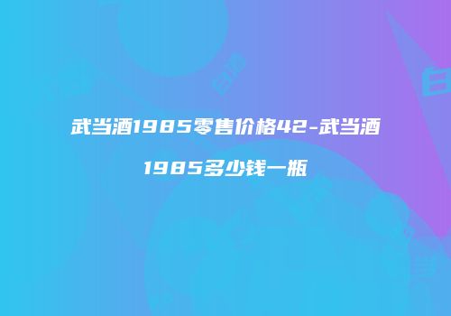 武当酒1985零售价格42-武当酒1985多少钱一瓶
