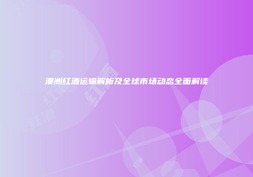 澳洲红酒运输解析及全球市场动态全面解读
