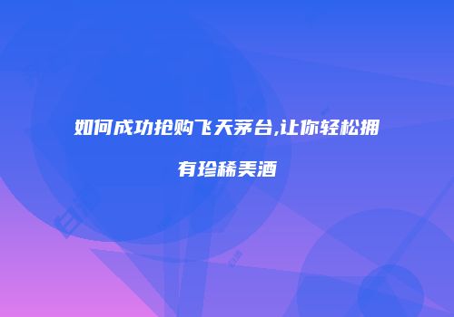 如何成功抢购飞天茅台,让你轻松拥有珍稀美酒