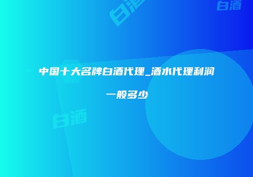 中国十大名牌白酒代理_酒水代理利润一般多少