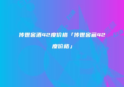 传世窖酒42度价格「传世窖藏42度价格」