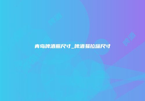 青岛啤酒瓶尺寸_啤酒易拉罐尺寸