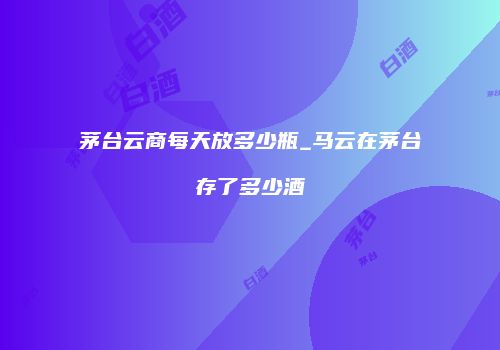 茅台云商每天放多少瓶_马云在茅台存了多少酒