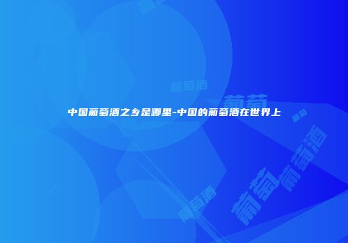 中国葡萄酒之乡是哪里-中国的葡萄酒在世界上