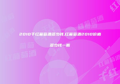 2010干红葡萄酒多少钱,红葡萄酒2010价格多少钱一瓶