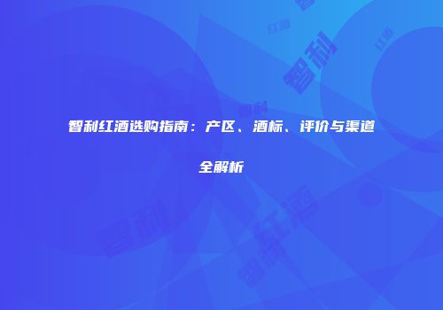 智利红酒选购指南：产区、酒标、评价与渠道全解析