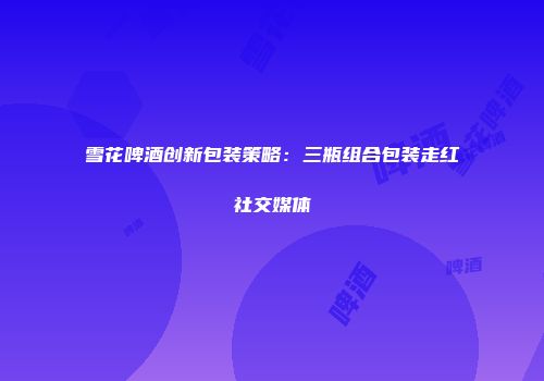 雪花啤酒创新包装策略：三瓶组合包装走红社交媒体