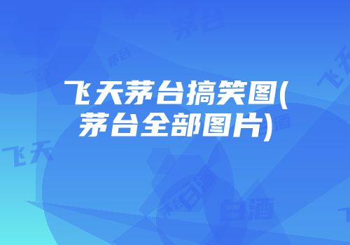 飞天茅台搞笑图(茅台全部图片)