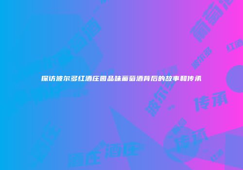 探访波尔多红酒庄园品味葡萄酒背后的故事和传承
