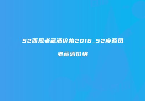 52西凤老藏酒价格2016_52度西凤老藏酒价格