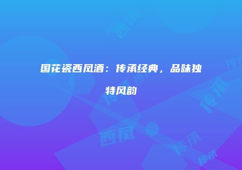 国花瓷西凤酒：传承经典，品味独特风韵