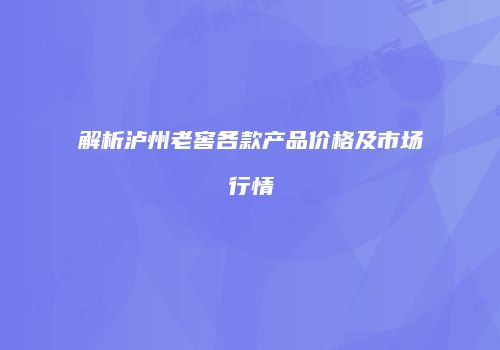 解析泸州老窖各款产品价格及市场行情
