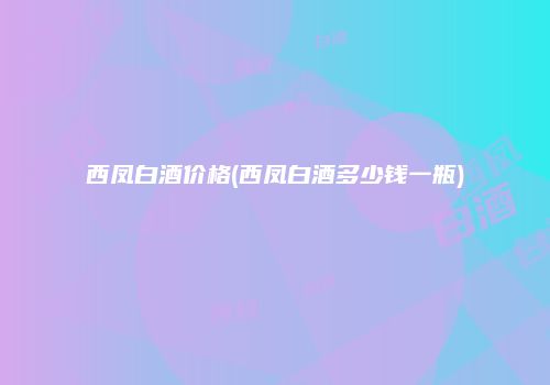 西凤白酒价格(西凤白酒多少钱一瓶)