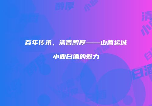 百年传承，清香醇厚——山西运城小曲白酒的魅力