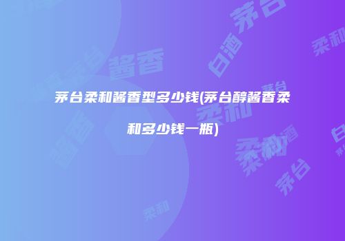 茅台柔和酱香型多少钱(茅台醇酱香柔和多少钱一瓶)