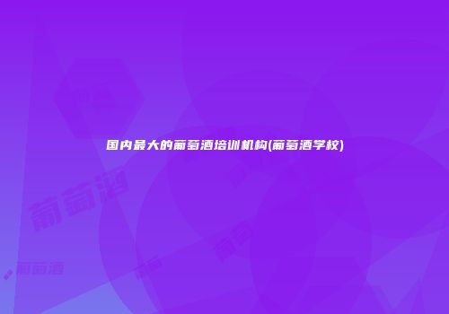 国内最大的葡萄酒培训机构(葡萄酒学校)