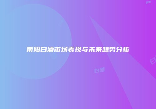 南阳白酒市场表现与未来趋势分析