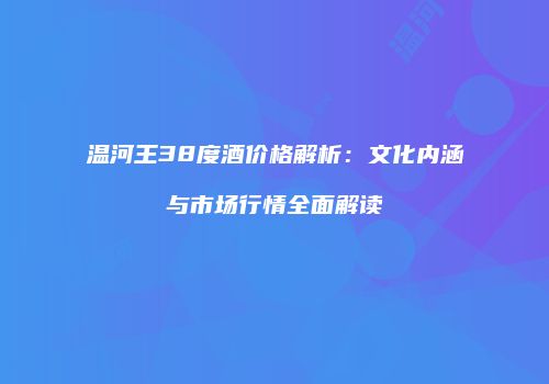 温河王38度酒价格解析：文化内涵与市场行情全面解读