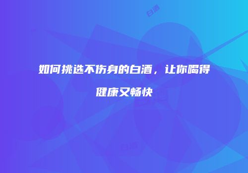 如何挑选不伤身的白酒，让你喝得健康又畅快