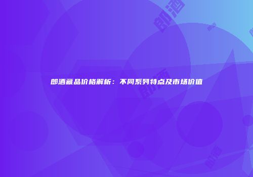 郎酒藏品价格解析：不同系列特点及市场价值