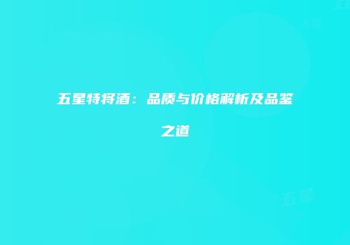 五星特将酒：品质与价格解析及品鉴之道
