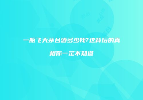 一瓶飞天茅台酒多少钱?这背后的真相你一定不知道