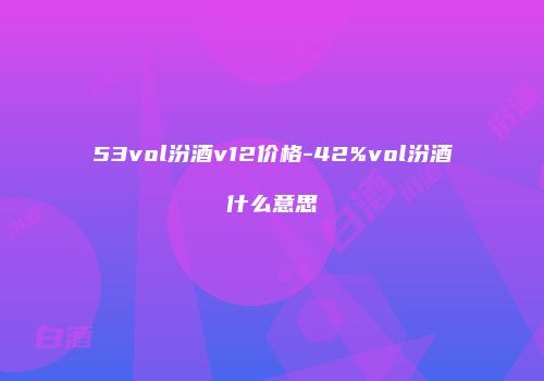 53vol汾酒v12价格-42%vol汾酒什么意思