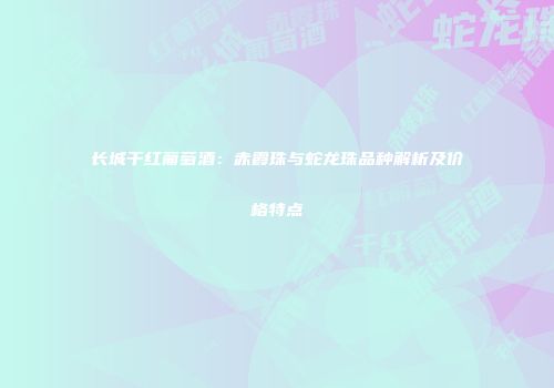 长城干红葡萄酒：赤霞珠与蛇龙珠品种解析及价格特点