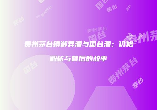 贵州茅台镇御异酒与国台酒：价格解析与背后的故事